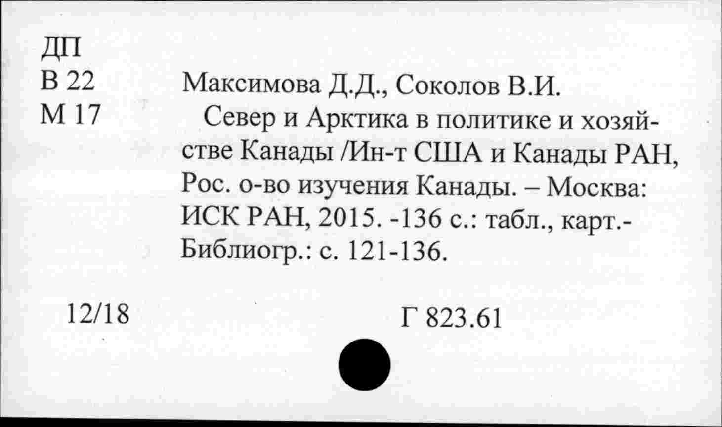 ﻿ДП
В 22
М 17
Максимова Д.Д., Соколов В.И.
Север и Арктика в политике и хозяйстве Канады /Ин-т США и Канады РАН, Рос. о-во изучения Канады. - Москва: ИСК РАН, 2015. -136 с.: табл., карт.-Библиогр.: с. 121-136.
12/18
Г 823.61